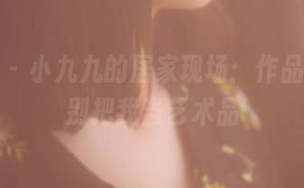 果团网 - 小九九的居家现场：作品在线，别把我当艺术品